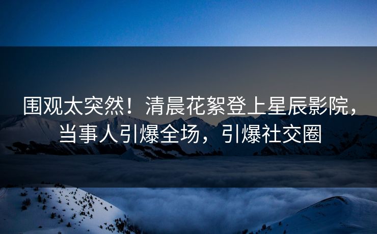 围观太突然!清晨花絮登上星辰影院,当事人引爆全场,引爆社交圈