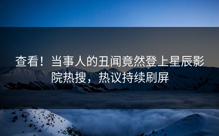 查看！当事人的丑闻竟然登上星辰影院热搜，热议持续刷屏