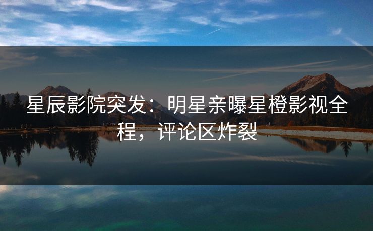 星辰影院突发：明星亲曝星橙影视全程，评论区炸裂