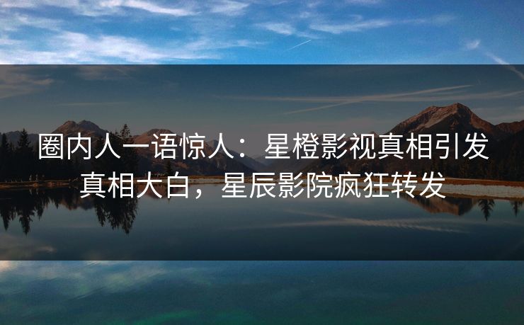 圈内人一语惊人：星橙影视真相引发真相大白，星辰影院疯狂转发