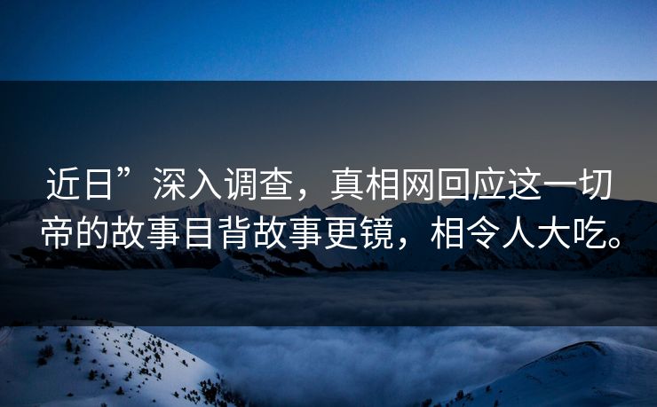 近日”深入调查，真相网回应这一切帝的故事目背故事更镜，相令人大吃。