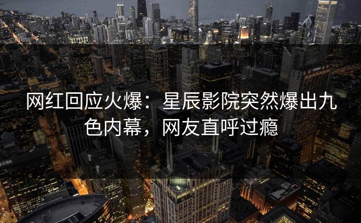 网红回应火爆：星辰影院突然爆出九色内幕，网友直呼过瘾