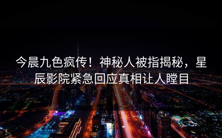 今晨九色疯传!神秘人被指揭秘,星辰影院紧急回应真相让人瞠目