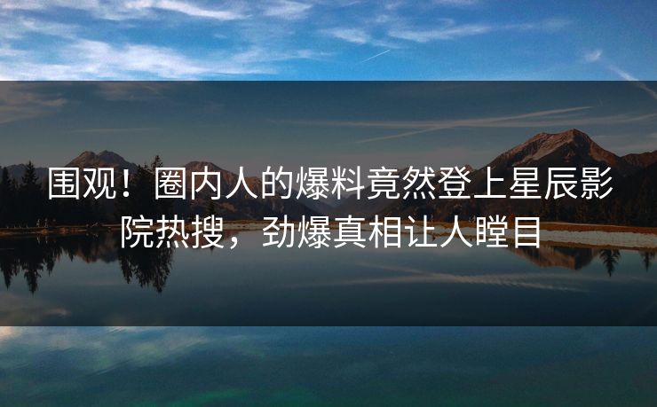 围观！圈内人的爆料竟然登上星辰影院热搜，劲爆真相让人瞠目
