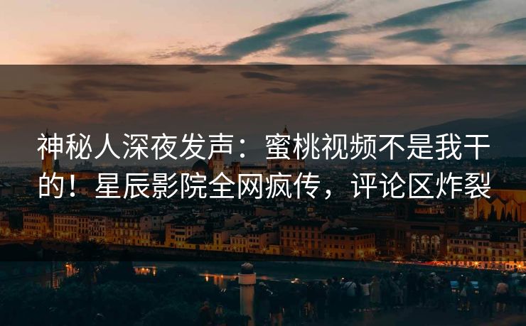 神秘人深夜发声：蜜桃视频不是我干的！星辰影院全网疯传，评论区炸裂