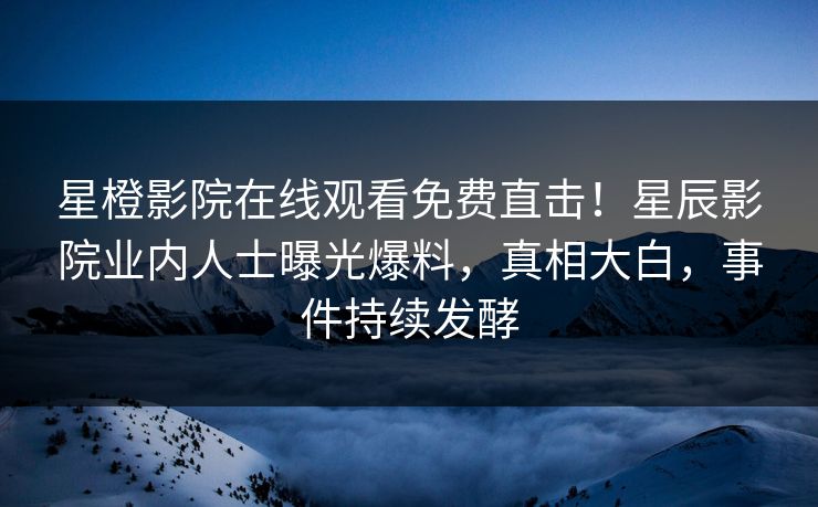 星橙影院在线观看免费直击！星辰影院业内人士曝光爆料，真相大白，事件持续发酵