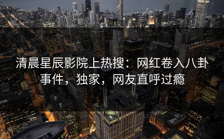清晨星辰影院上热搜：网红卷入八卦事件，独家，网友直呼过瘾