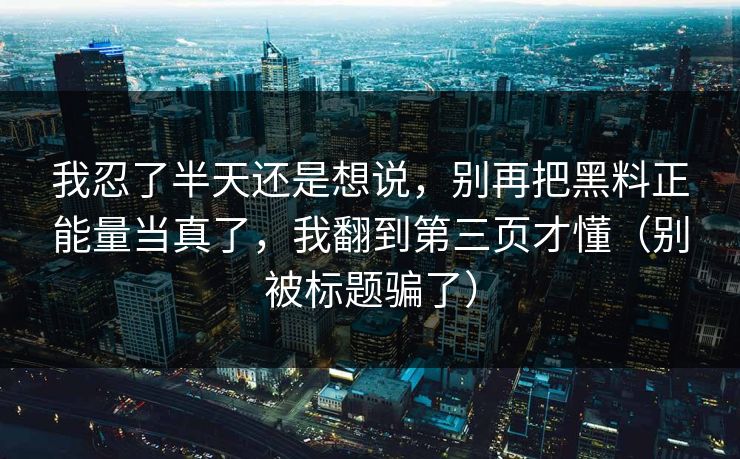我忍了半天还是想说，别再把黑料正能量当真了，我翻到第三页才懂（别被标题骗了）
