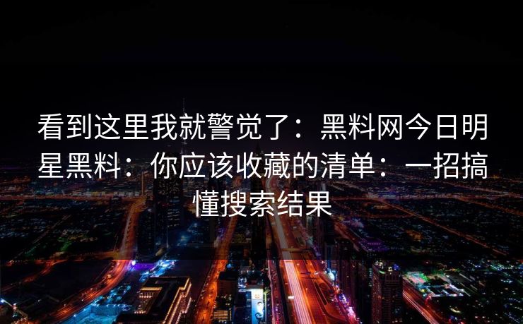 看到这里我就警觉了:黑料网今日明星黑料:你应该收藏的清单:一招搞懂搜索结果 看到这里我就警觉了:黑料网今日明星黑料:你应该收藏的清单:一招搞懂搜索结果