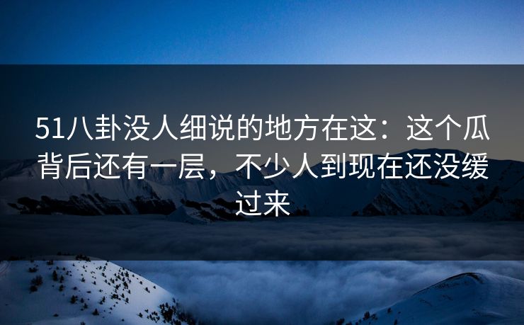 51八卦没人细说的地方在这：这个瓜背后还有一层，不少人到现在还没缓过来