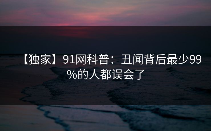 【独家】91网科普：丑闻背后最少99%的人都误会了