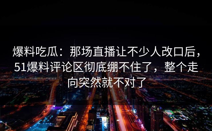 爆料吃瓜：那场直播让不少人改口后，51爆料评论区彻底绷不住了，整个走向突然就不对了